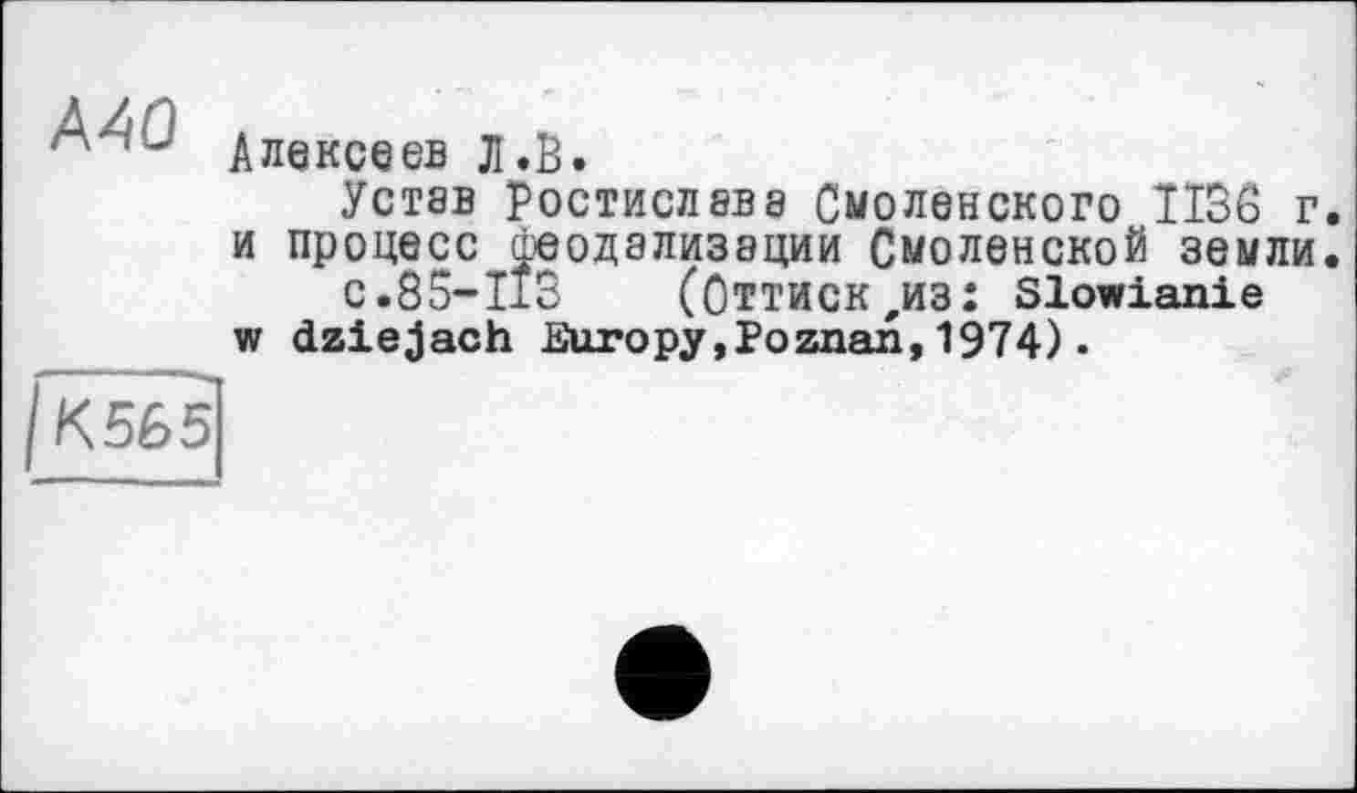 ﻿Алексеев Л.В.
Устав Ростислава Смоленского 1136 г. и процесс феодализации Смоленской земли.
с.85-113	(Оттиск,из: Slowianie
w dziejach Europy,Poznan,1974).
IК 56 5